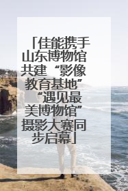 佳能携手山东博物馆共建“影像教育基地” “遇见最美博物馆”摄影大赛同步启幕
