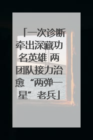 一次诊断牵出深藏功名英雄 两团队接力治愈“两弹一星”老兵
