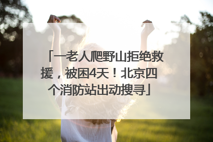 一老人爬野山拒绝救援，被困4天！北京四个消防站出动搜寻