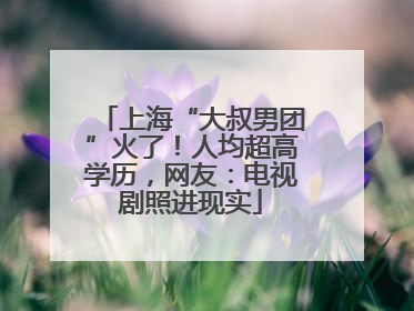 上海“大叔男团”火了！人均超高学历，网友：电视剧照进现实
