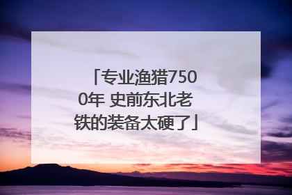 专业渔猎7500年 史前东北老铁的装备太硬了