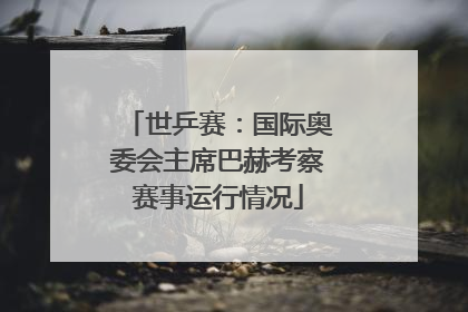 世乒赛：国际奥委会主席巴赫考察赛事运行情况