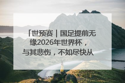 世预赛｜国足提前无缘2026年世界杯，与其悲伤，不如尽快从选帅开始重建