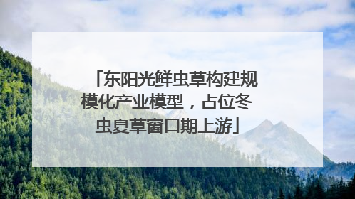 东阳光鲜虫草构建规模化产业模型，占位冬虫夏草窗口期上游