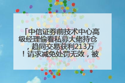 中信证券前技术中心高级经理偷看私募大佬持仓，趋同交易获利213万！请求减免处罚无效，被罚没426万