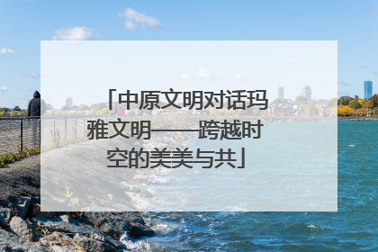 中原文明对话玛雅文明——跨越时空的美美与共