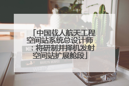 中国载人航天工程空间站系统总设计师：将研制并择机发射空间站扩展舱段