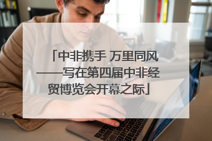 中非携手 万里同风——写在第四届中非经贸博览会开幕之际