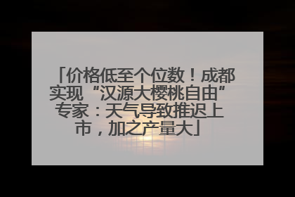 价格低至个位数！成都实现“汉源大樱桃自由” 专家：天气导致推迟上市，加之产量大