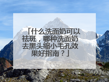 什么洗面奶可以祛斑，哪种洗面奶去黑头缩小毛孔效果好指南？