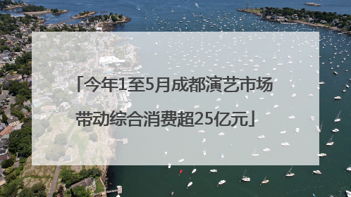 今年1至5月成都演艺市场带动综合消费超25亿元
