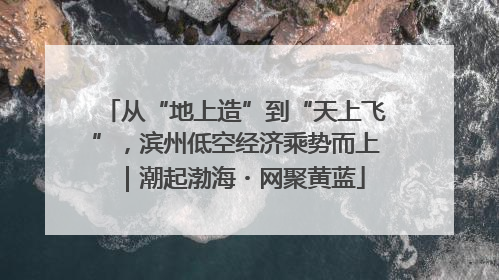从“地上造”到“天上飞”，滨州低空经济乘势而上｜潮起渤海・网聚黄蓝
