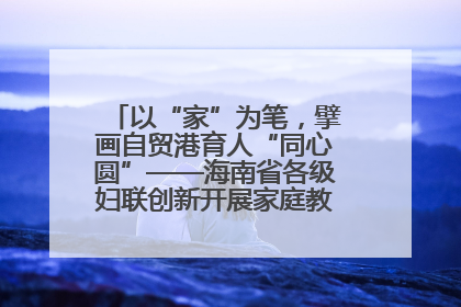 以“家”为笔，擘画自贸港育人“同心圆”——海南省各级妇联创新开展家庭教育宣传周活动