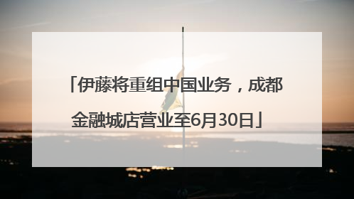 伊藤将重组中国业务，成都金融城店营业至6月30日