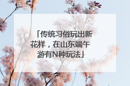 传统习俗玩出新花样，在山东端午游有N种玩法