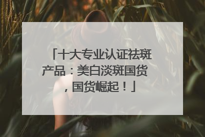 十大专业认证祛斑产品：美白淡斑国货，国货崛起！