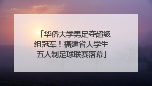 华侨大学男足夺超级组冠军！福建省大学生五人制足球联赛落幕