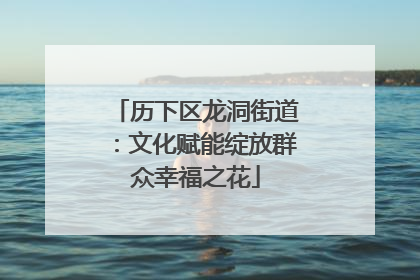 历下区龙洞街道：文化赋能绽放群众幸福之花