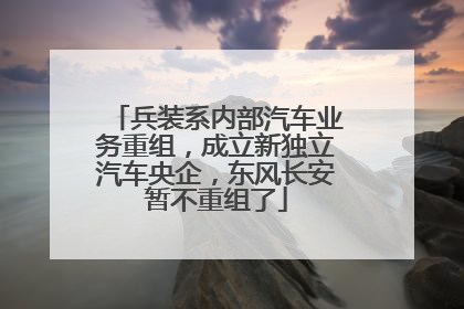 兵装系内部汽车业务重组，成立新独立汽车央企，东风长安暂不重组了