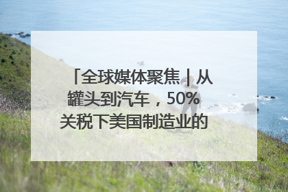 全球媒体聚焦｜从罐头到汽车，50%关税下美国制造业的“生死劫”