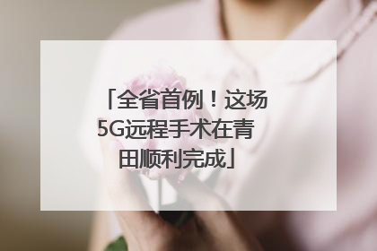 全省首例！这场5G远程手术在青田顺利完成