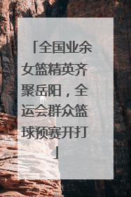 全国业余女篮精英齐聚岳阳，全运会群众篮球预赛开打