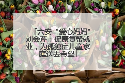 六安“爱心妈妈”刘会芹：促康复帮就业，为孤独症儿童家庭送去希望