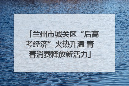 兰州市城关区“后高考经济”火热升温 青春消费释放新活力