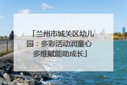 兰州市城关区幼儿园：多彩活动润童心 多维赋能助成长