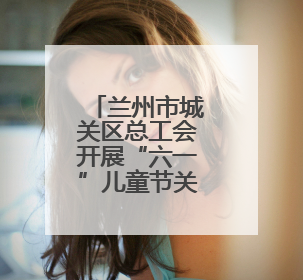 兰州市城关区总工会开展“六一”儿童节关爱职工子女活动