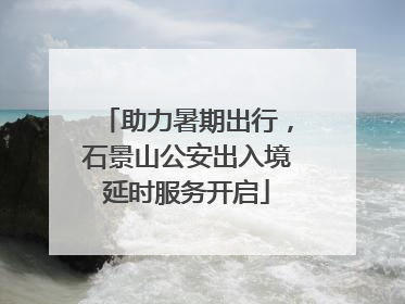 助力暑期出行，石景山公安出入境延时服务开启