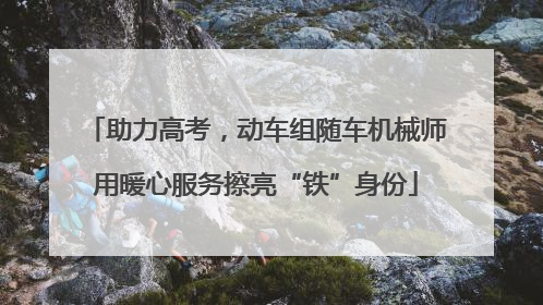 助力高考，动车组随车机械师用暖心服务擦亮“铁”身份