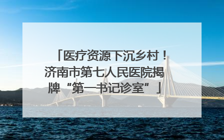 医疗资源下沉乡村！济南市第七人民医院揭牌“第一书记诊室”
