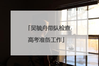 吴毓舟带队检查高考准备工作