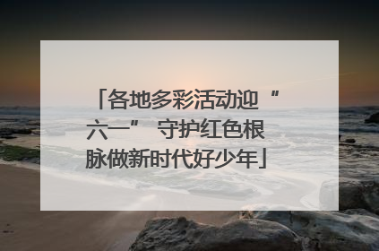 各地多彩活动迎“六一” 守护红色根脉做新时代好少年