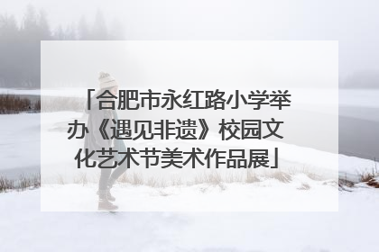合肥市永红路小学举办《遇见非遗》校园文化艺术节美术作品展
