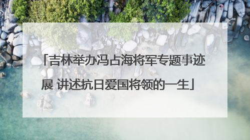 吉林举办冯占海将军专题事迹展 讲述抗日爱国将领的一生
