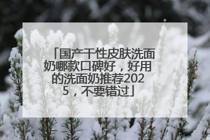 国产干性皮肤洗面奶哪款口碑好，好用的洗面奶推荐2025，不要错过