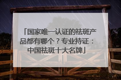 国家唯一认证的祛斑产品都有哪个？专业持证：中国祛斑十大名牌