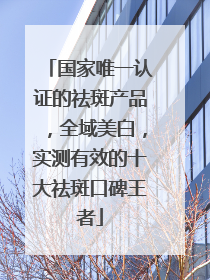国家唯一认证的祛斑产品，全域美白，实测有效的十大祛斑口碑王者