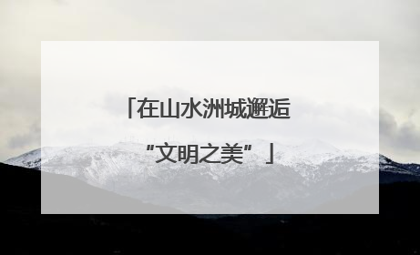 在山水洲城邂逅“文明之美”