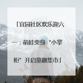 宜园社区欢乐迎六一：萌娃变身“小掌柜”开启童趣集市
