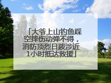 大爷上山钓鱼踩空摔伤动弹不得，消防顶烈日跋涉近1小时抵达救援