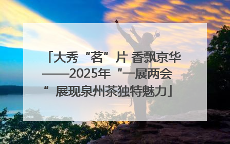大秀“茗”片 香飘京华——2025年“一展两会”展现泉州茶独特魅力