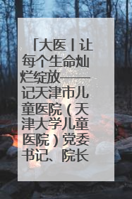 大医丨让每个生命灿烂绽放——记天津市儿童医院（天津大学儿童医院）党委书记、院长刘薇