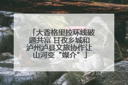 大香格里拉环线破题共富 甘孜乡城和泸州泸县文旅协作让山河变“媒介”
