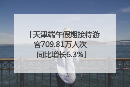 天津端午假期接待游客709.81万人次 同比增长6.3%