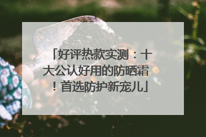 好评热款实测：十大公认好用的防晒霜！首选防护新宠儿