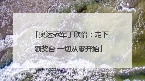 奥运冠军丁欣怡：走下领奖台 一切从零开始