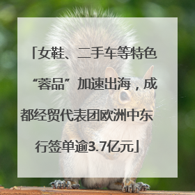 女鞋、二手车等特色“蓉品”加速出海，成都经贸代表团欧洲中东行签单逾3.7亿元